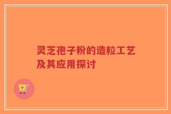 灵芝孢子粉的造粒工艺及其应用探讨