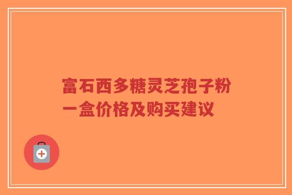 富石西多糖灵芝孢子粉一盒价格及购买建议