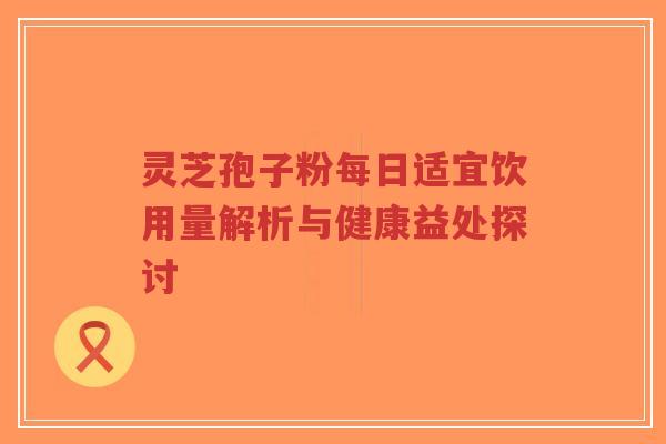 灵芝孢子粉每日适宜饮用量解析与健康益处探讨