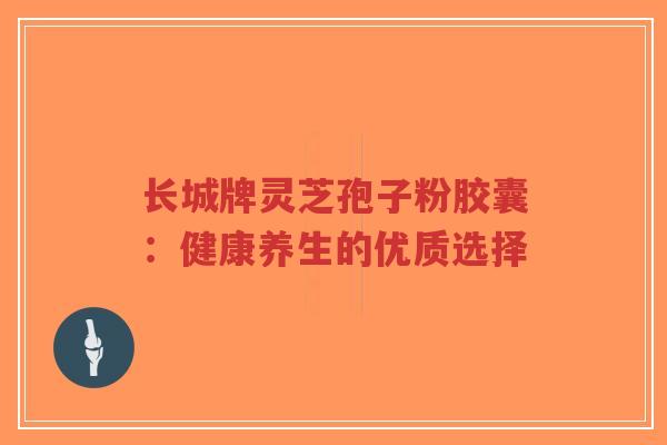 长城牌灵芝孢子粉胶囊：健康养生的优质选择