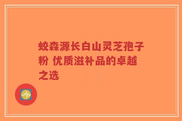 蛟森源长白山灵芝孢子粉 优质滋补品的卓越之选