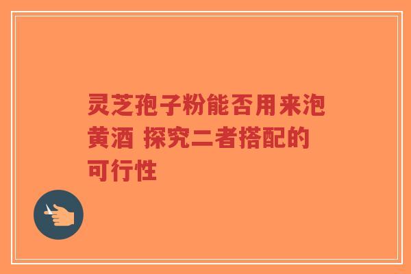 灵芝孢子粉能否用来泡黄酒 探究二者搭配的可行性