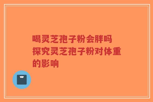 喝灵芝孢子粉会胖吗 探究灵芝孢子粉对体重的影响