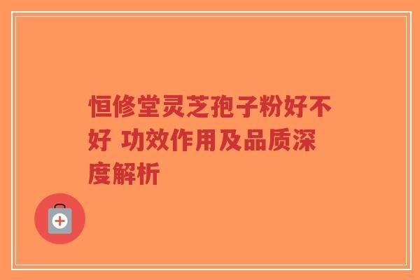 恒修堂灵芝孢子粉好不好 功效作用及品质深度解析