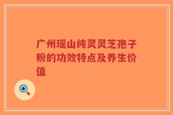 广州瑶山纯灵灵芝孢子粉的功效特点及养生价值