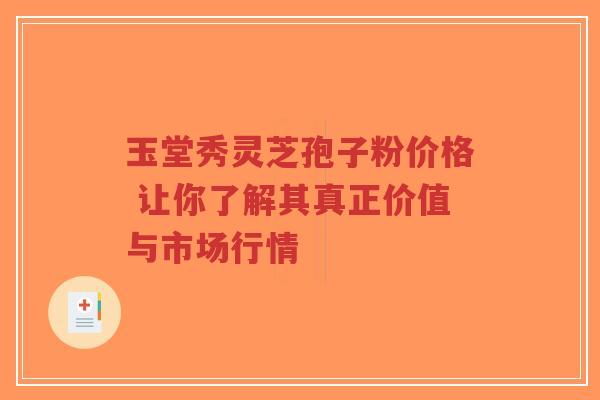 玉堂秀灵芝孢子粉价格 让你了解其真正价值与市场行情