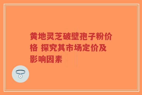 黄地灵芝破壁孢子粉价格 探究其市场定价及影响因素