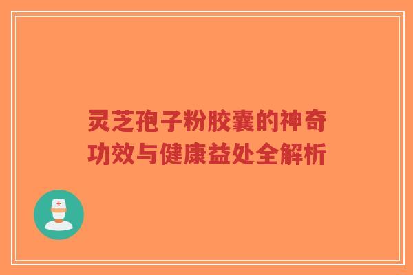 灵芝孢子粉胶囊的神奇功效与健康益处全解析