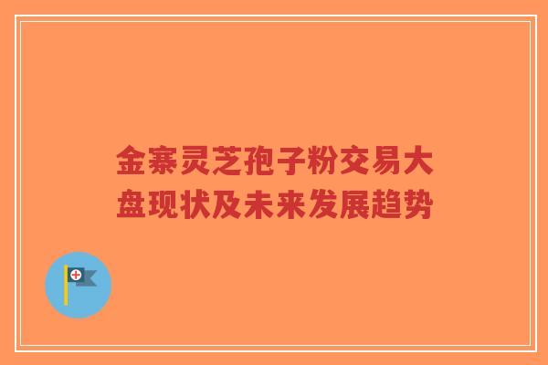 金寨灵芝孢子粉交易大盘现状及未来发展趋势