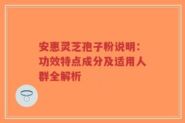 安惠灵芝孢子粉说明：功效特点成分及适用人群全解析