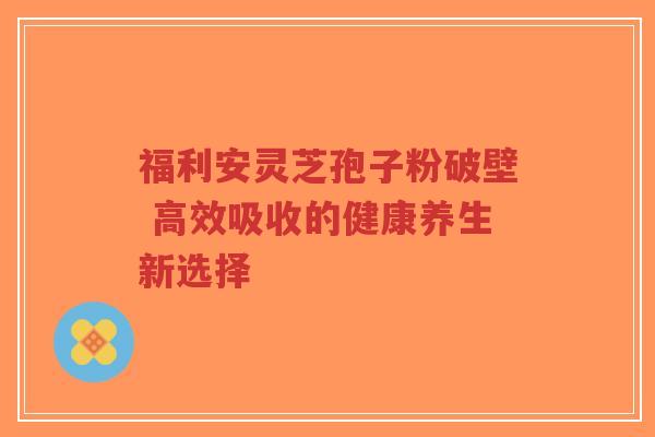 福利安灵芝孢子粉破壁 高效吸收的健康养生新选择