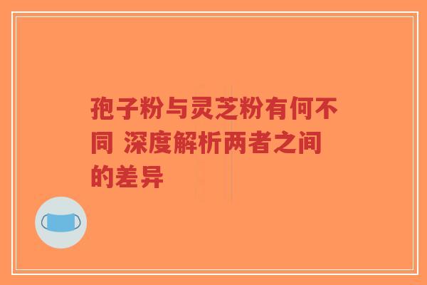 孢子粉与灵芝粉有何不同 深度解析两者之间的差异