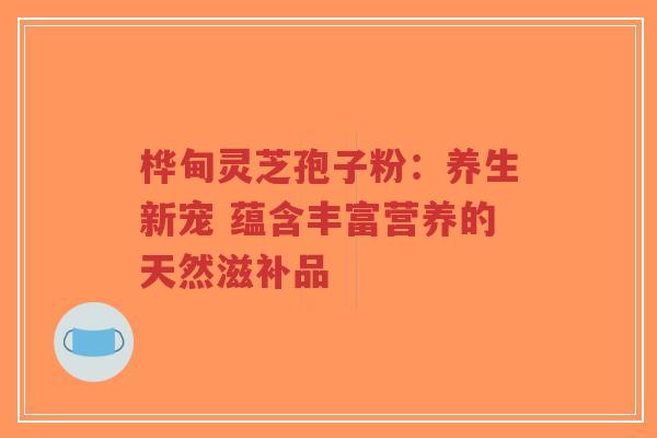 桦甸灵芝孢子粉：养生新宠 蕴含丰富营养的天然滋补品