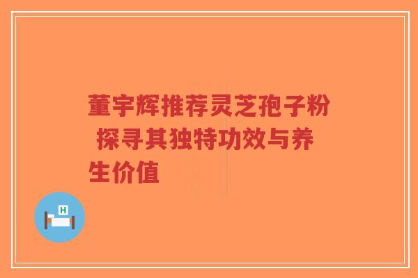 董宇辉推荐灵芝孢子粉 探寻其独特功效与养生价值