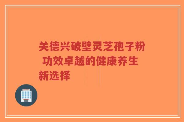关德兴破壁灵芝孢子粉 功效卓越的健康养生新选择
