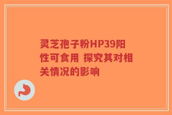 灵芝孢子粉HP39阳性可食用 探究其对相关情况的影响