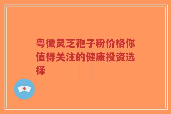 粤微灵芝孢子粉价格你值得关注的健康投资选择