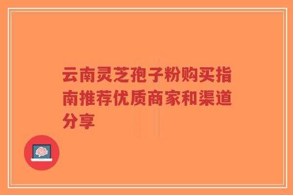 云南灵芝孢子粉购买指南推荐优质商家和渠道分享