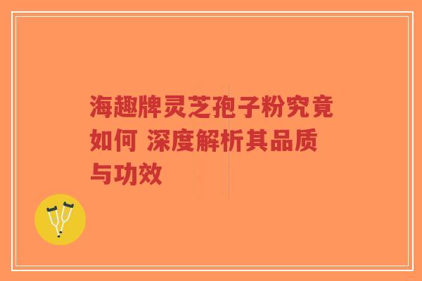 海趣牌灵芝孢子粉究竟如何 深度解析其品质与功效