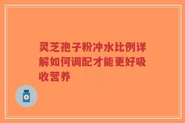 灵芝孢子粉冲水比例详解如何调配才能更好吸收营养