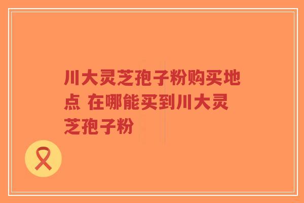 川大灵芝孢子粉购买地点 在哪能买到川大灵芝孢子粉