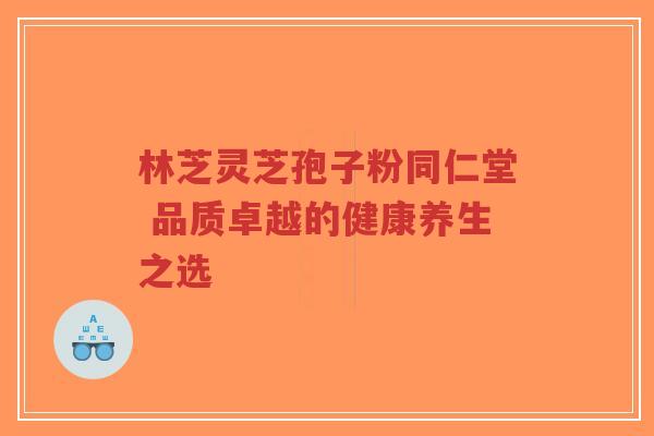 林芝灵芝孢子粉同仁堂 品质卓越的健康养生之选