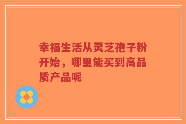 幸福生活从灵芝孢子粉开始，哪里能买到高品质产品呢