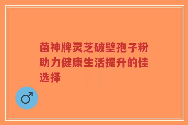 菌神牌灵芝破壁孢子粉助力健康生活提升的佳选择