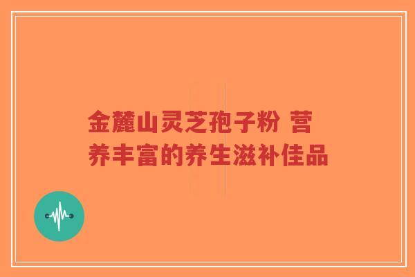 金麓山灵芝孢子粉 营养丰富的养生滋补佳品