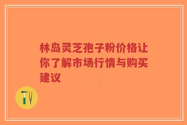 林岛灵芝孢子粉价格让你了解市场行情与购买建议