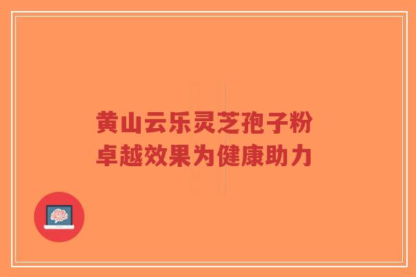 黄山云乐灵芝孢子粉 卓越效果为健康助力