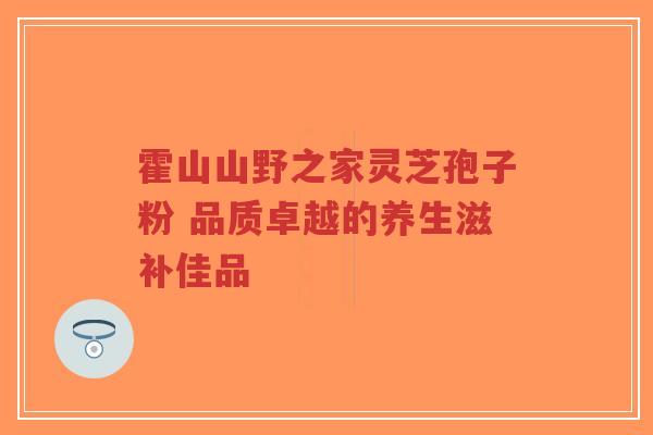 霍山山野之家灵芝孢子粉 品质卓越的养生滋补佳品