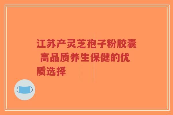 江苏产灵芝孢子粉胶囊 高品质养生保健的优质选择