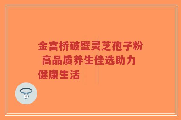 金富桥破壁灵芝孢子粉 高品质养生佳选助力健康生活