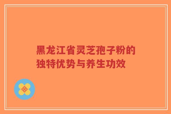 黑龙江省灵芝孢子粉的独特优势与养生功效