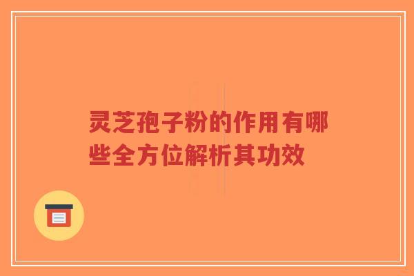 灵芝孢子粉的作用有哪些全方位解析其功效