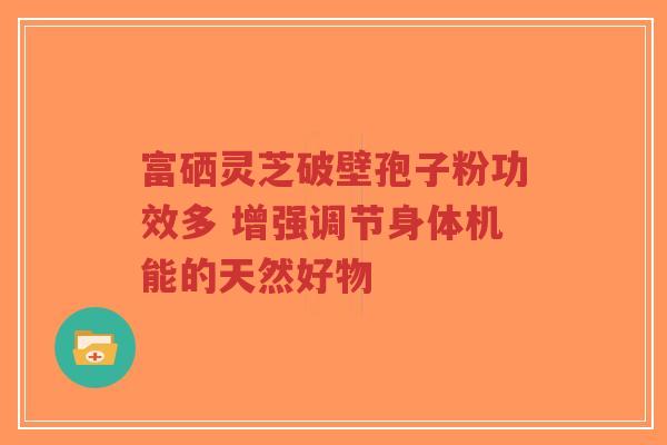 富硒灵芝破壁孢子粉功效多 增强调节身体机能的天然好物