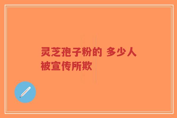 灵芝孢子粉的 多少人被宣传所欺