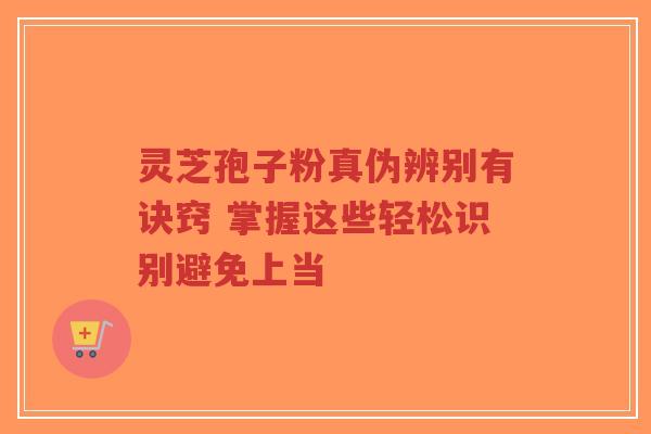 灵芝孢子粉真伪辨别有诀窍 掌握这些轻松识别避免上当