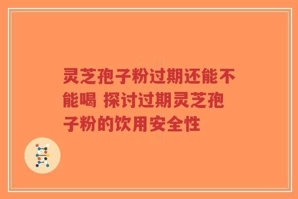 灵芝孢子粉过期还能不能喝 探讨过期灵芝孢子粉的饮用安全性