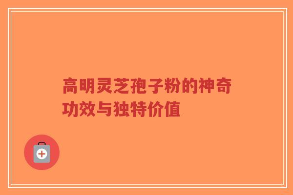 高明灵芝孢子粉的神奇功效与独特价值