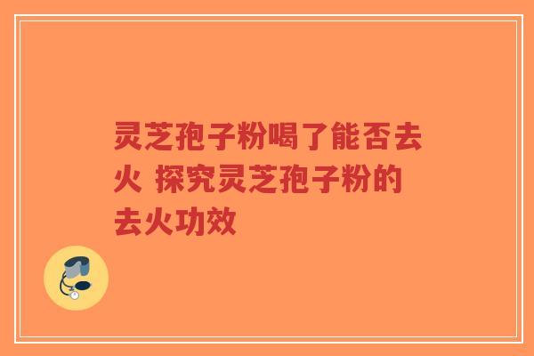 灵芝孢子粉喝了能否去火 探究灵芝孢子粉的去火功效