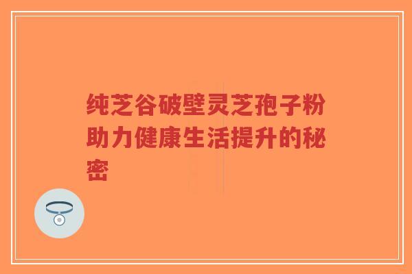 纯芝谷破壁灵芝孢子粉助力健康生活提升的秘密