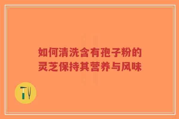 如何清洗含有孢子粉的灵芝保持其营养与风味