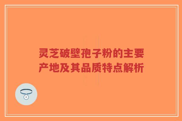 灵芝破壁孢子粉的主要产地及其品质特点解析
