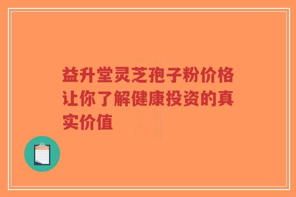 益升堂灵芝孢子粉价格让你了解健康投资的真实价值