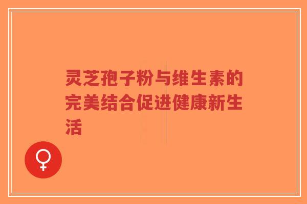 灵芝孢子粉与维生素的完美结合促进健康新生活