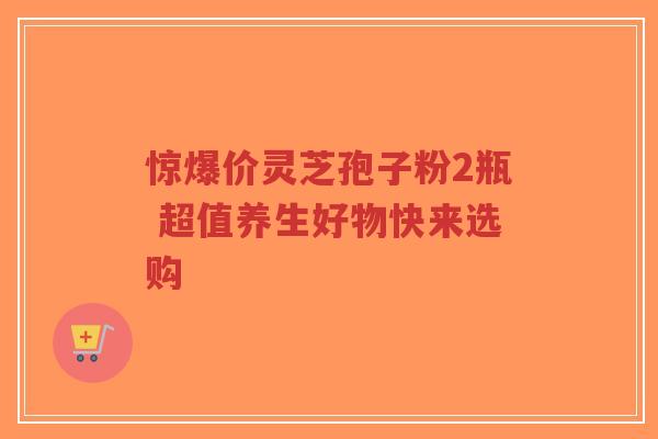 惊爆价灵芝孢子粉2瓶 超值养生好物快来选购