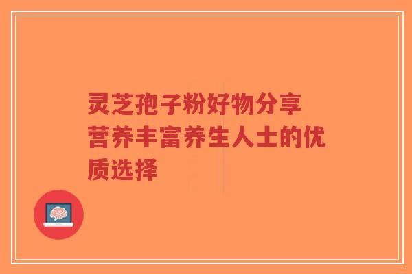 灵芝孢子粉好物分享 营养丰富养生人士的优质选择