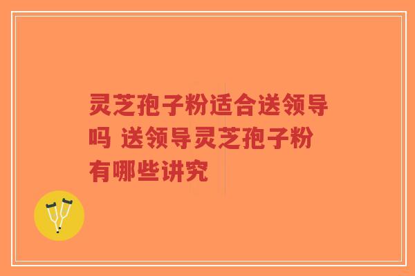 灵芝孢子粉适合送领导吗 送领导灵芝孢子粉有哪些讲究